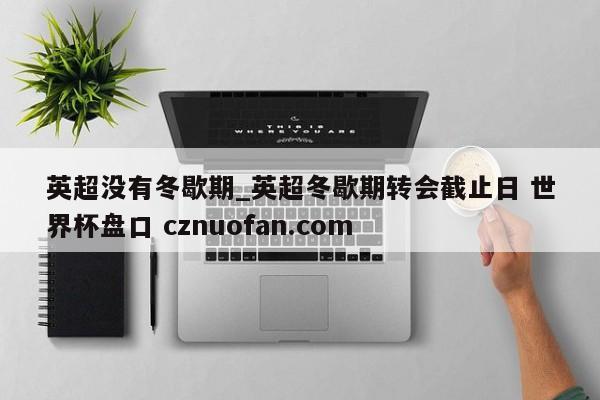 英超没有冬歇期_英超冬歇期转会截止日 世界杯盘口 cznuofan.com