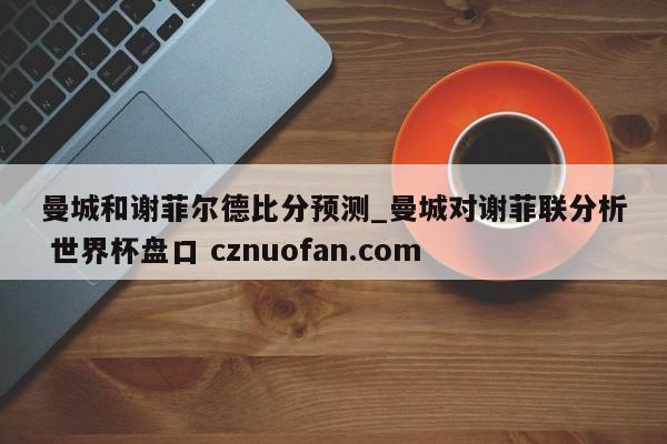 曼城和谢菲尔德比分预测_曼城对谢菲联分析 世界杯盘口 cznuofan.com
