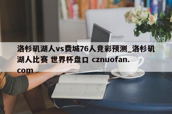 洛杉矶湖人vs费城76人竞彩预测_洛杉矶湖人比赛 世界杯盘口 cznuofan.com