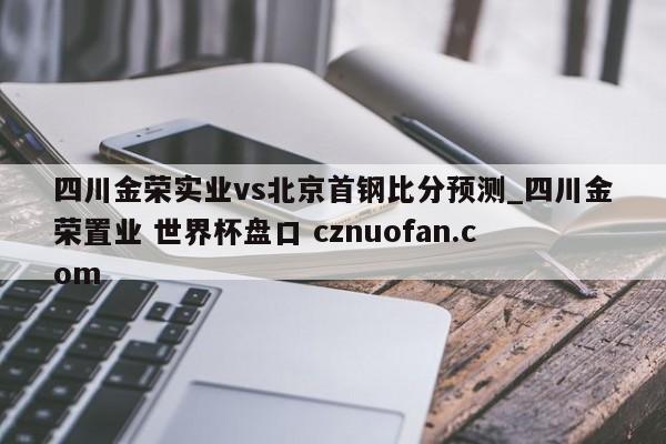 四川金荣实业vs北京首钢比分预测_四川金荣置业 世界杯盘口 cznuofan.com