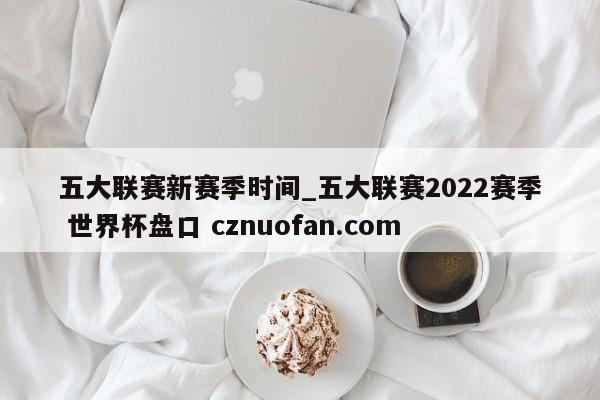 五大联赛新赛季时间_五大联赛2022赛季 世界杯盘口 cznuofan.com