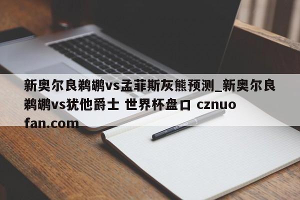 新奥尔良鹈鹕vs孟菲斯灰熊预测_新奥尔良鹈鹕vs犹他爵士 世界杯盘口 cznuofan.com