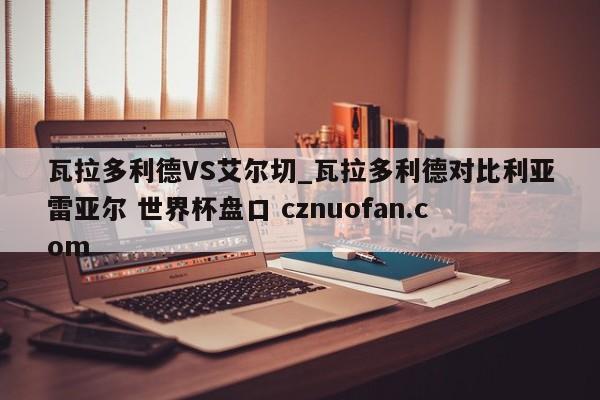 瓦拉多利德VS艾尔切_瓦拉多利德对比利亚雷亚尔 世界杯盘口 cznuofan.com