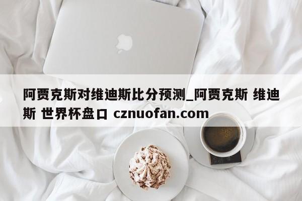 阿贾克斯对维迪斯比分预测_阿贾克斯 维迪斯 世界杯盘口 cznuofan.com