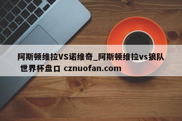 阿斯顿维拉VS诺维奇_阿斯顿维拉vs狼队 世界杯盘口 cznuofan.com