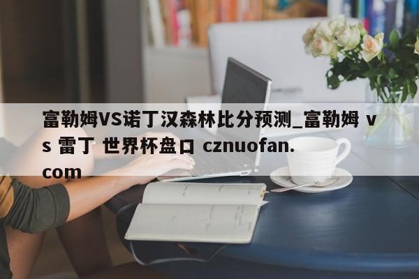 富勒姆VS诺丁汉森林比分预测_富勒姆 vs 雷丁 世界杯盘口 cznuofan.com