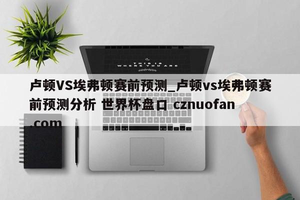 卢顿VS埃弗顿赛前预测_卢顿vs埃弗顿赛前预测分析 世界杯盘口 cznuofan.com