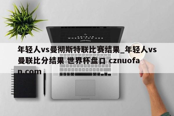年轻人vs曼彻斯特联比赛结果_年轻人vs曼联比分结果 世界杯盘口 cznuofan.com