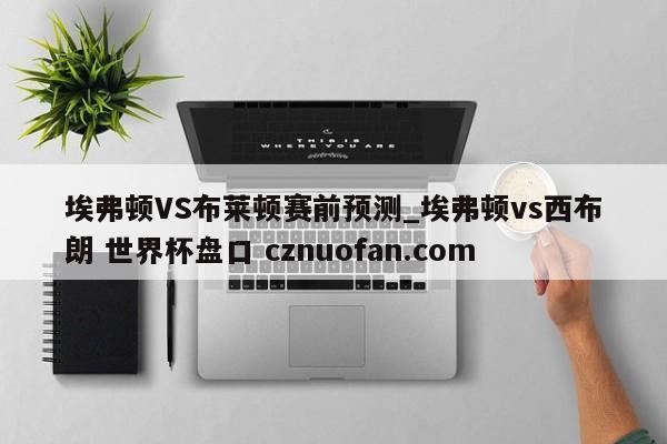 埃弗顿VS布莱顿赛前预测_埃弗顿vs西布朗 世界杯盘口 cznuofan.com