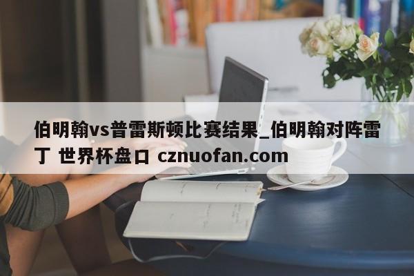 伯明翰vs普雷斯顿比赛结果_伯明翰对阵雷丁 世界杯盘口 cznuofan.com