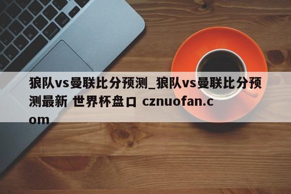 狼队vs曼联比分预测_狼队vs曼联比分预测最新 世界杯盘口 cznuofan.com