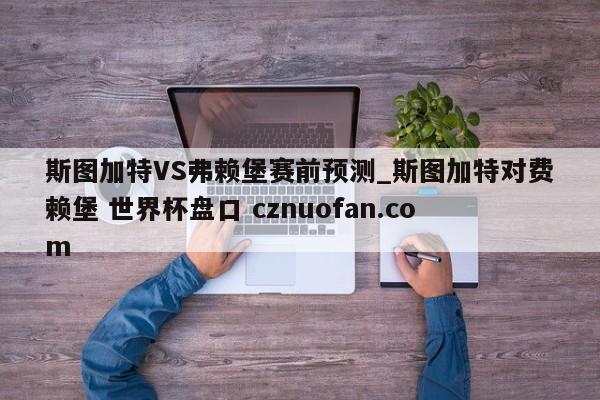 斯图加特VS弗赖堡赛前预测_斯图加特对费赖堡 世界杯盘口 cznuofan.com