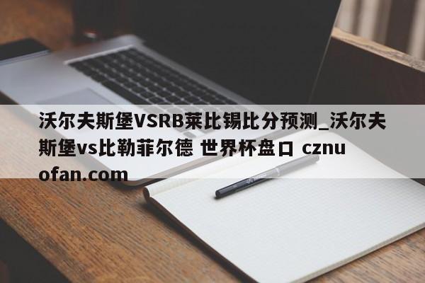 沃尔夫斯堡VSRB莱比锡比分预测_沃尔夫斯堡vs比勒菲尔德 世界杯盘口 cznuofan.com