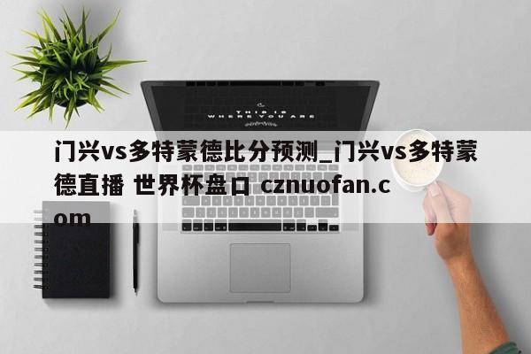 门兴vs多特蒙德比分预测_门兴vs多特蒙德直播 世界杯盘口 cznuofan.com