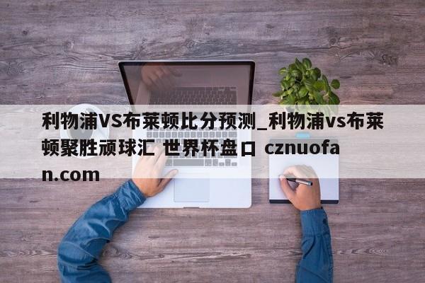 利物浦VS布莱顿比分预测_利物浦vs布莱顿聚胜顽球汇 世界杯盘口 cznuofan.com